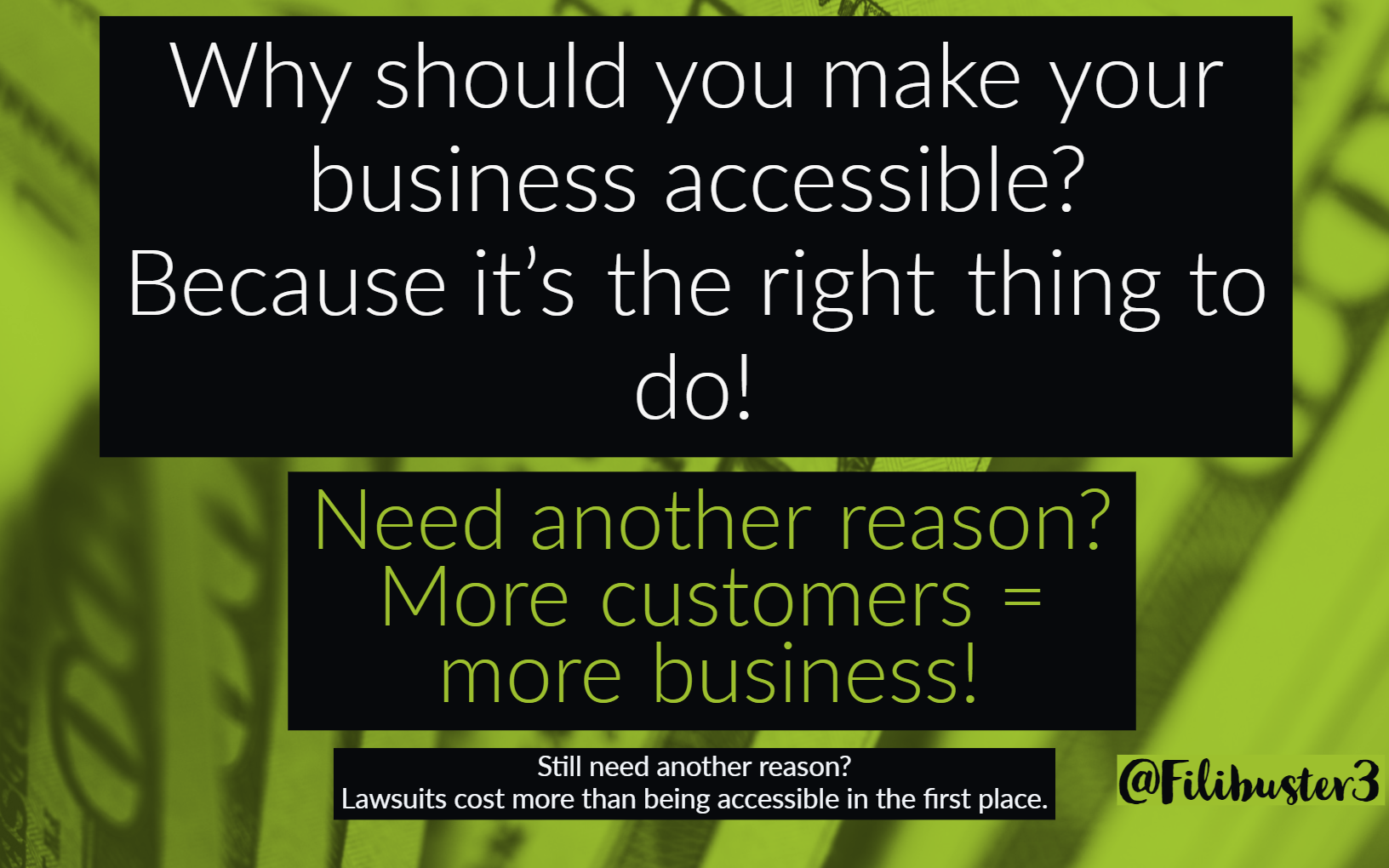 Why should you make your business accessible? Because it's the right thing to do! Need another reason? More customers = more business! Still need another reason? Lawsuits cost more than being accessible in the first place. on a background with 100 dollar bills - quote by @filibuster3